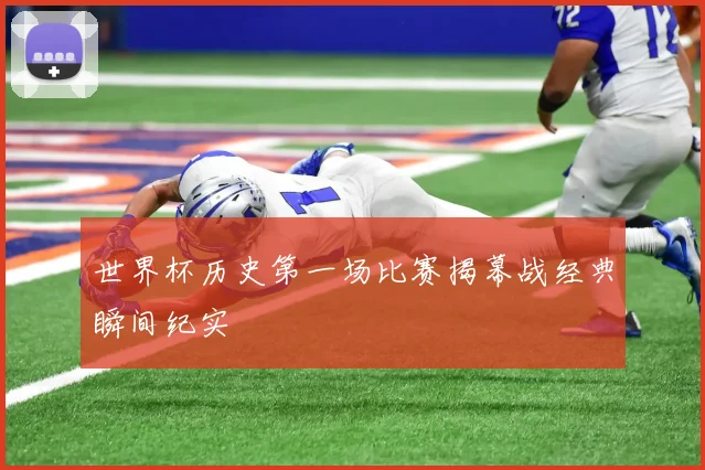世界杯历史第一场比赛揭幕战经典瞬间纪实
