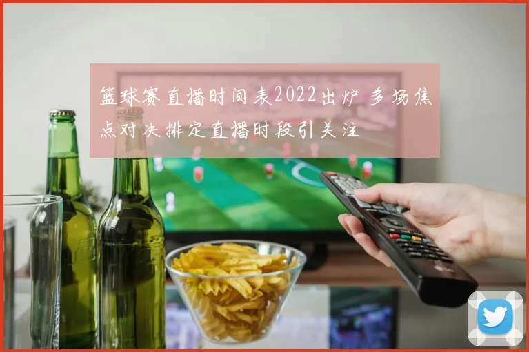 篮球赛直播时间表2022出炉 多场焦点对决排定直播时段引关注