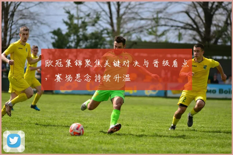 欧冠集锦聚焦关键对决与晋级看点,赛场悬念持续升温