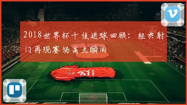 2018世界杯十佳进球回顾:经典射门再现赛场高光瞬间