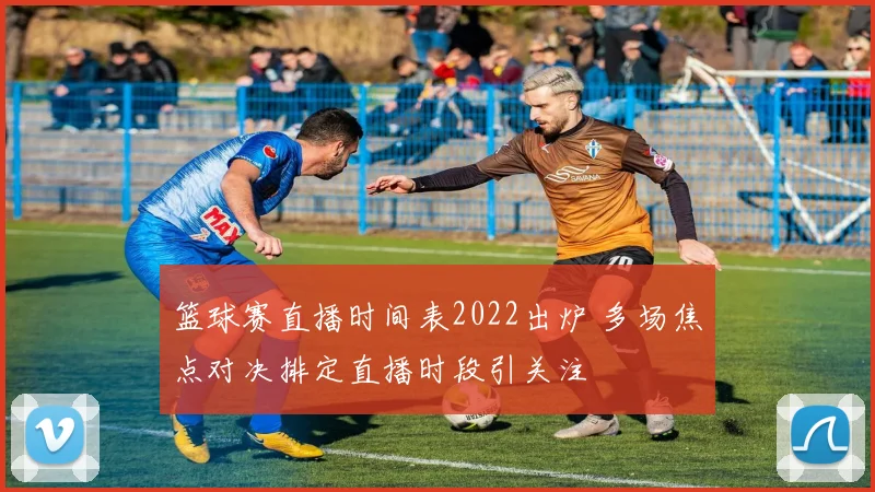篮球赛直播时间表2022出炉 多场焦点对决排定直播时段引关注