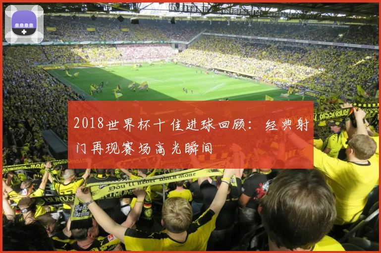 2018世界杯十佳进球回顾:经典射门再现赛场高光瞬间