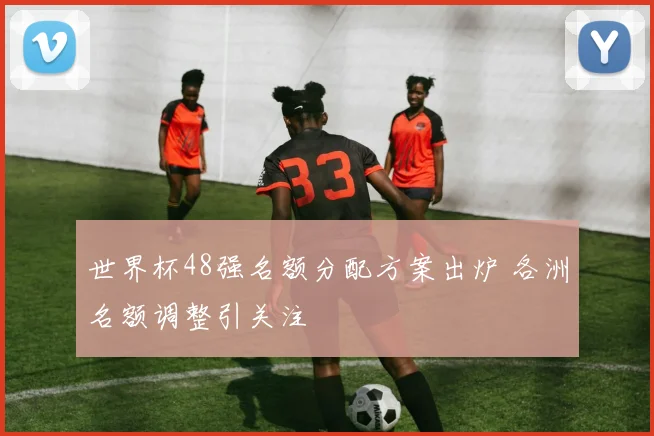 世界杯48强名额分配方案出炉 各洲名额调整引关注