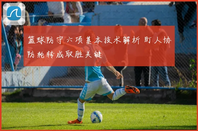 篮球防守六项基本技术解析 盯人协防轮转成取胜关键