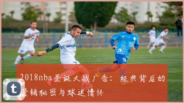 2018nba圣诞大战广告：经典背后的营销秘密与球迷情怀