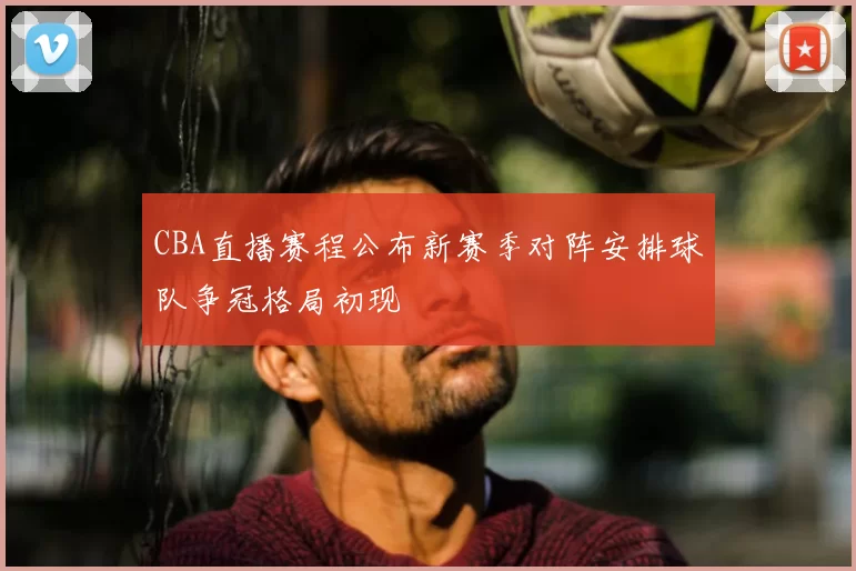 CBA直播赛程公布新赛季对阵安排球队争冠格局初现