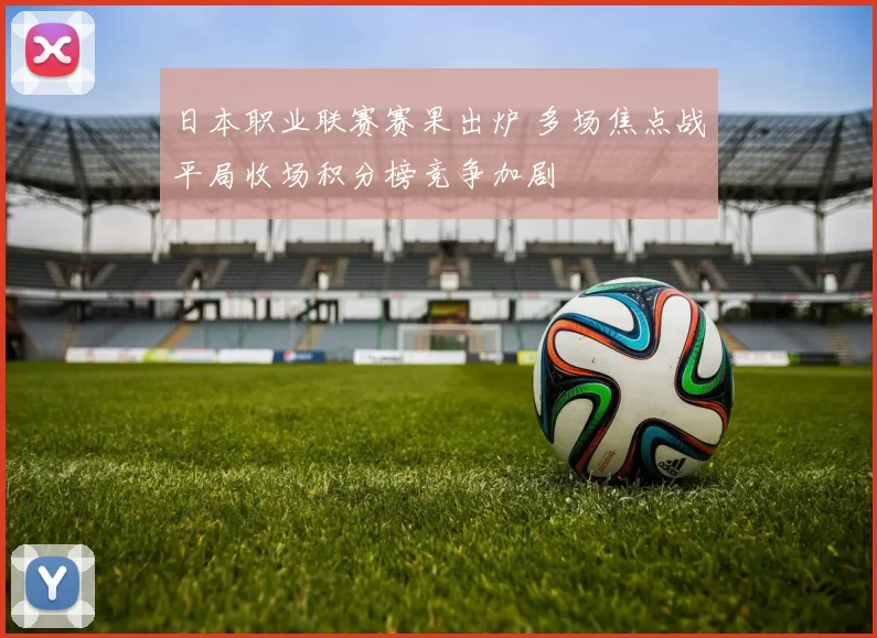 日本职业联赛赛果出炉 多场焦点战平局收场积分榜竞争加剧