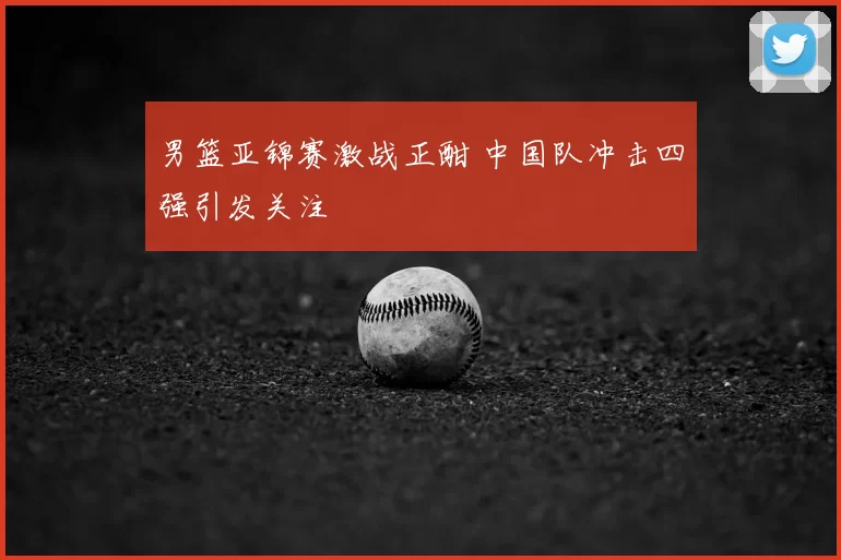 男篮亚锦赛激战正酣 中国队冲击四强引发关注