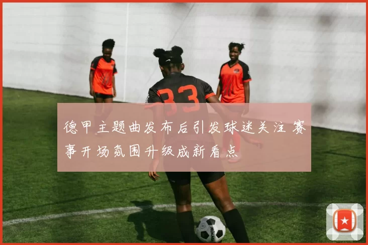 德甲主题曲发布后引发球迷关注 赛事开场氛围升级成新看点