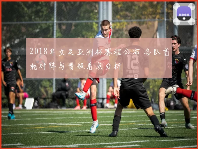 2018年女足亚洲杯赛程公布 各队首轮对阵与晋级看点分析