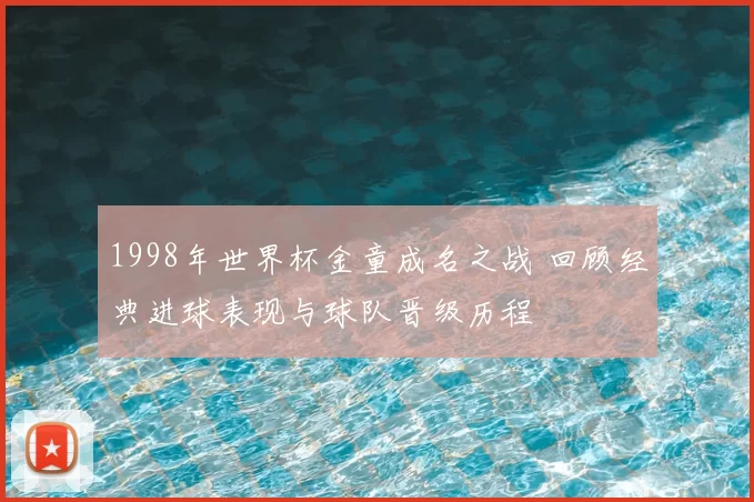 1998年世界杯金童成名之战 回顾经典进球表现与球队晋级历程