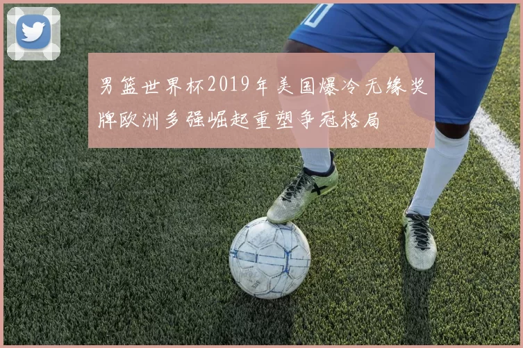 男篮世界杯2019年美国爆冷无缘奖牌欧洲多强崛起重塑争冠格局