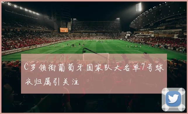 C罗领衔葡萄牙国家队大名单7号球衣归属引关注