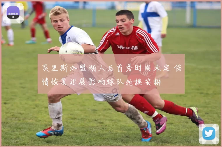 莫里斯加盟湖人后首秀时间未定 伤情恢复进展影响球队轮换安排