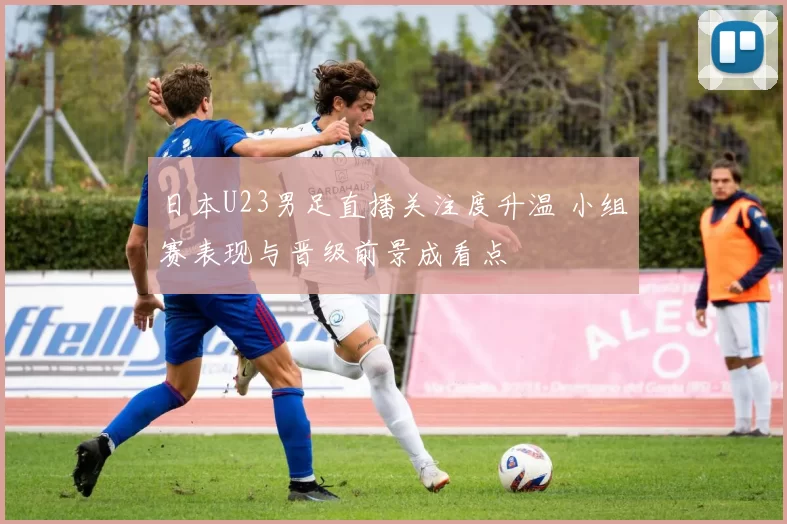 日本U23男足直播关注度升温 小组赛表现与晋级前景成看点