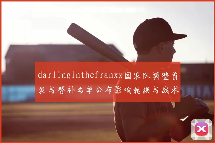 darlinginthefranxx国家队调整首发与替补名单公布影响轮换与战术部署检验队形稳定性