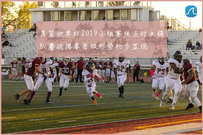 男篮世界杯2019小组赛焦点对决强队鏖战揭幕晋级形势初步显现