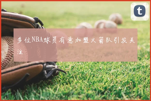 多位NBA球员有意加盟火箭队引发关注