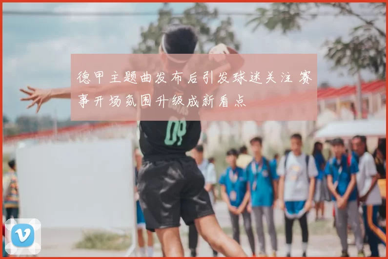 德甲主题曲发布后引发球迷关注 赛事开场氛围升级成新看点