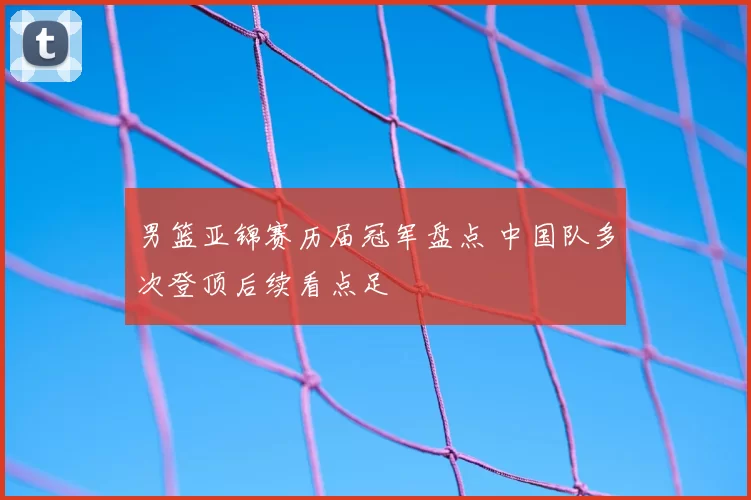 男篮亚锦赛历届冠军盘点 中国队多次登顶后续看点足