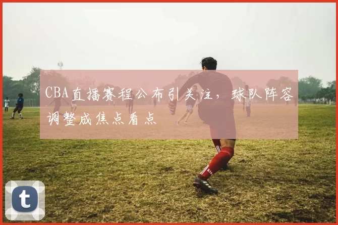 CBA直播赛程公布引关注，球队阵容调整成焦点看点