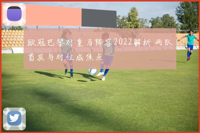 欧冠巴黎对皇马阵容2022解析 两队首发与对位成焦点