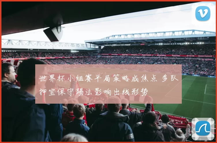世界杯小组赛平局策略成焦点 多队押宝保守踢法影响出线形势