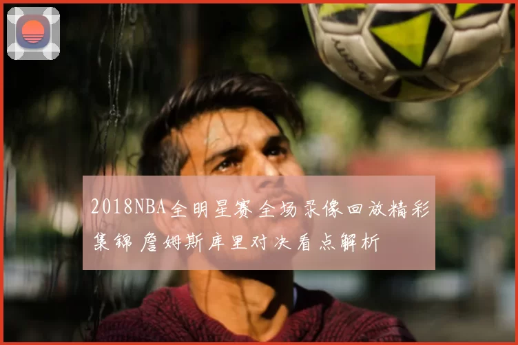 2018NBA全明星赛全场录像回放精彩集锦 詹姆斯库里对决看点解析