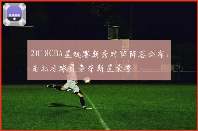 2018CBA星锐赛新秀对阵阵容公布，南北方球员争夺新星荣誉