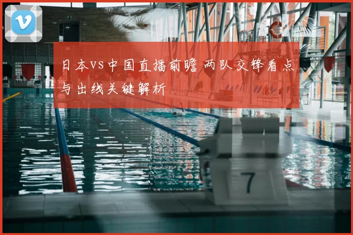 日本vs中国直播前瞻 两队交锋看点与出线关键解析