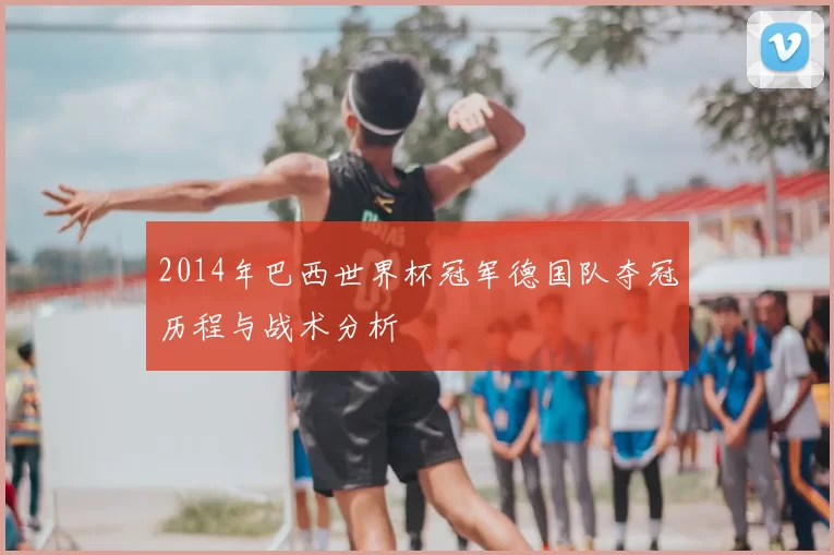 2014年巴西世界杯冠军德国队夺冠历程与战术分析