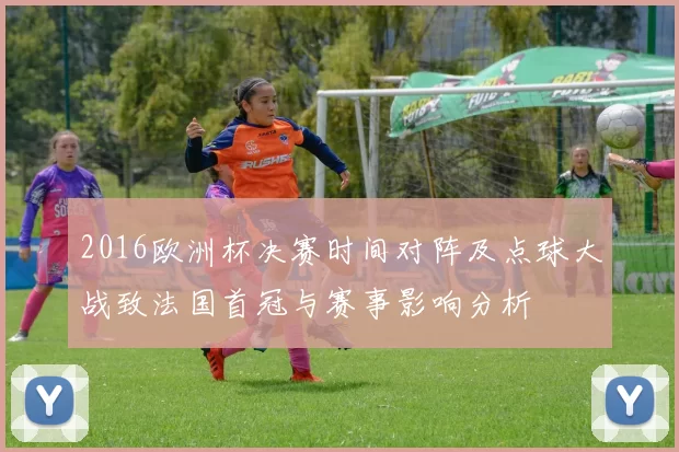 2016欧洲杯决赛时间对阵及点球大战致法国首冠与赛事影响分析