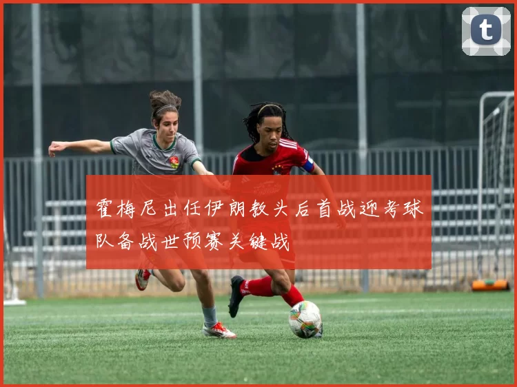 霍梅尼出任伊朗教头后首战迎考球队备战世预赛关键战