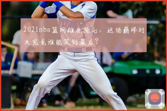 2021nba篮网雄鹿抢七，这场巅峰对决究竟谁能笑到最后？