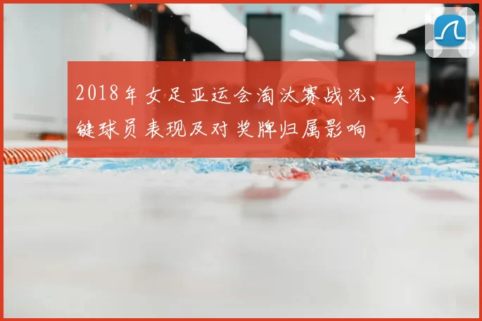 2018年女足亚运会淘汰赛战况、关键球员表现及对奖牌归属影响