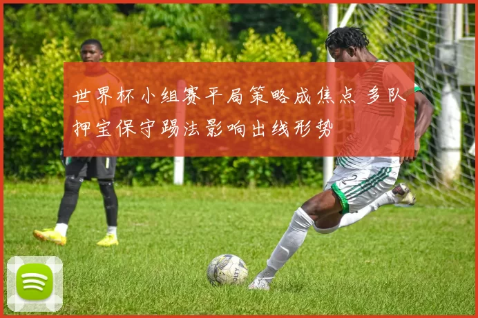 世界杯小组赛平局策略成焦点 多队押宝保守踢法影响出线形势