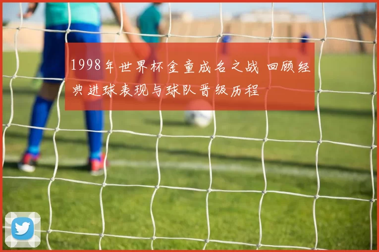 1998年世界杯金童成名之战 回顾经典进球表现与球队晋级历程