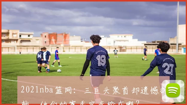 2021nba篮网:三巨头聚首却遗憾折戟,他们的赛季究竟输在哪?