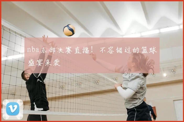 nba东部决赛直播！不容错过的篮球盛宴来袭