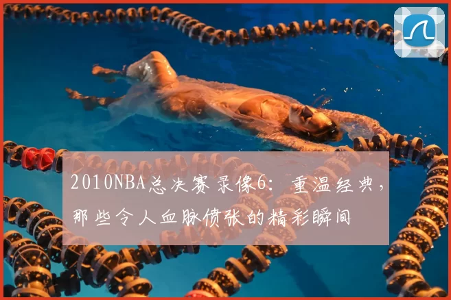 2010NBA总决赛录像6:重温经典,那些令人血脉偾张的精彩瞬间