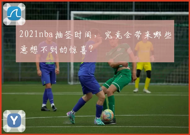 2021nba抽签时间,究竟会带来哪些意想不到的惊喜?