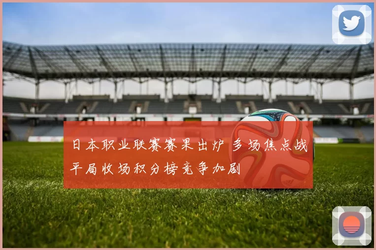 日本职业联赛赛果出炉 多场焦点战平局收场积分榜竞争加剧