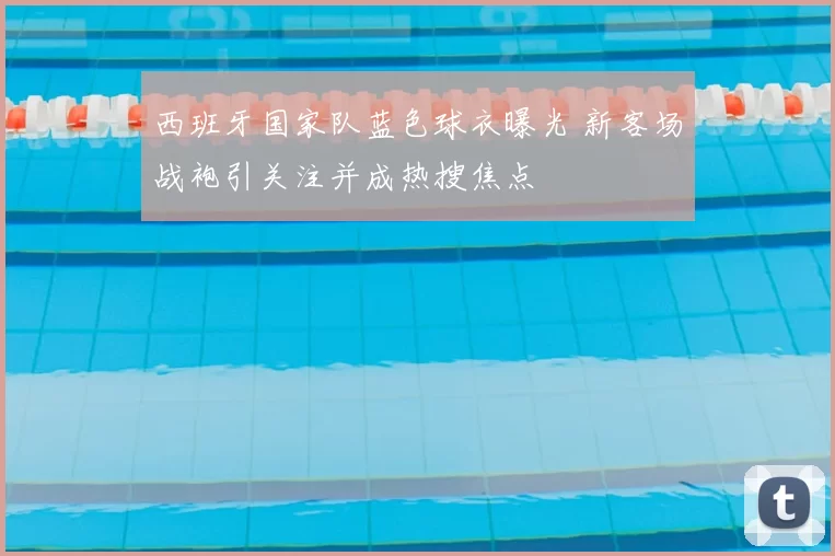 西班牙国家队蓝色球衣曝光 新客场战袍引关注并成热搜焦点