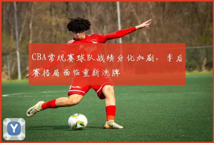 CBA常规赛球队战绩分化加剧,季后赛格局面临重新洗牌