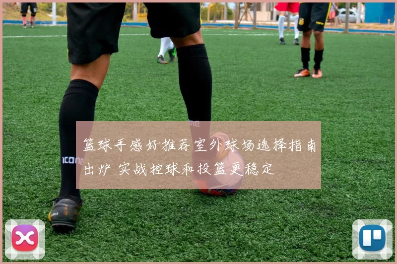 篮球手感好推荐室外球场选择指南出炉 实战控球和投篮更稳定