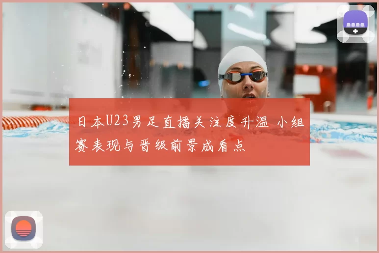 日本U23男足直播关注度升温 小组赛表现与晋级前景成看点