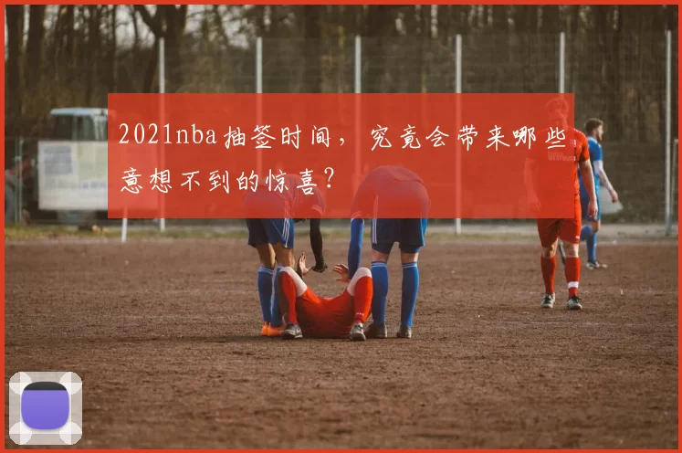 2021nba抽签时间,究竟会带来哪些意想不到的惊喜?
