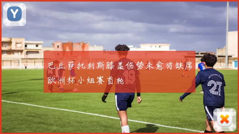 巴丘萨托利斯膝盖伤势未愈将缺席欧洲杯小组赛首轮