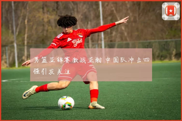 男篮亚锦赛激战正酣 中国队冲击四强引发关注