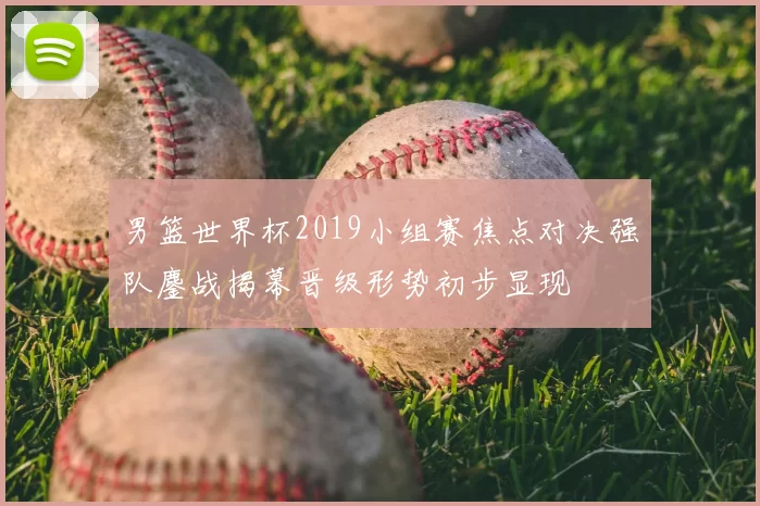 男篮世界杯2019小组赛焦点对决强队鏖战揭幕晋级形势初步显现